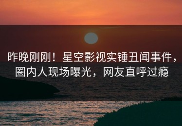 昨晚刚刚！星空影视实锤丑闻事件，圈内人现场曝光，网友直呼过瘾