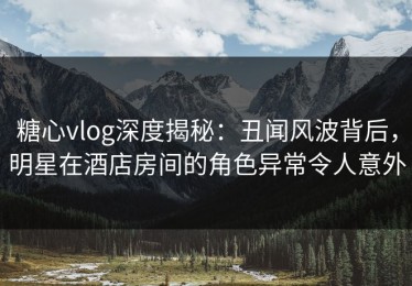 糖心vlog深度揭秘：丑闻风波背后，明星在酒店房间的角色异常令人意外