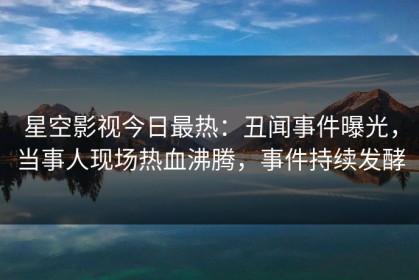 星空影视今日最热：丑闻事件曝光，当事人现场热血沸腾，事件持续发酵