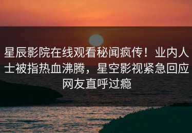 星辰影院在线观看秘闻疯传！业内人士被指热血沸腾，星空影视紧急回应网友直呼过瘾