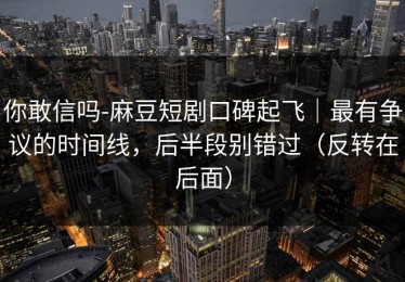 你敢信吗-麻豆短剧口碑起飞｜最有争议的时间线，后半段别错过（反转在后面）