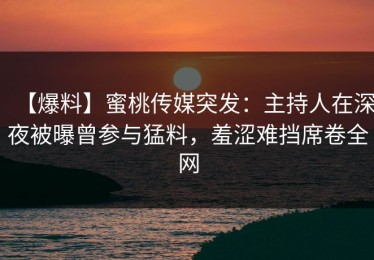 【爆料】蜜桃传媒突发：主持人在深夜被曝曾参与猛料，羞涩难挡席卷全网