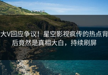 大V回应争议！星空影视疯传的热点背后竟然是真相大白，持续刷屏