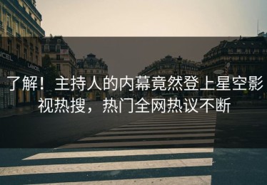 了解！主持人的内幕竟然登上星空影视热搜，热门全网热议不断