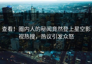 查看！圈内人的秘闻竟然登上星空影视热搜，热议引发众怒