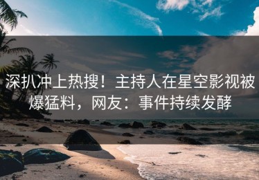 深扒冲上热搜！主持人在星空影视被爆猛料，网友：事件持续发酵
