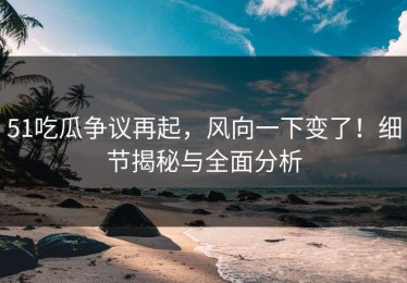 51吃瓜争议再起，风向一下变了！细节揭秘与全面分析