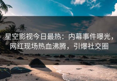 星空影视今日最热：内幕事件曝光，网红现场热血沸腾，引爆社交圈
