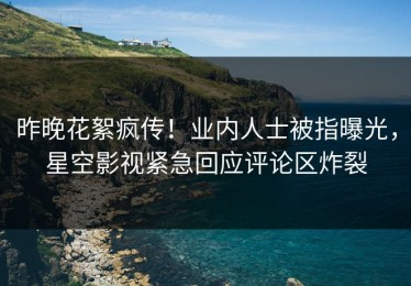 昨晚花絮疯传！业内人士被指曝光，星空影视紧急回应评论区炸裂