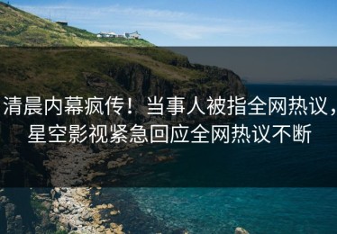 清晨内幕疯传！当事人被指全网热议，星空影视紧急回应全网热议不断
