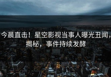 今晨直击！星空影视当事人曝光丑闻，揭秘，事件持续发酵