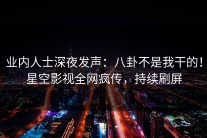 业内人士深夜发声：八卦不是我干的！星空影视全网疯传，持续刷屏