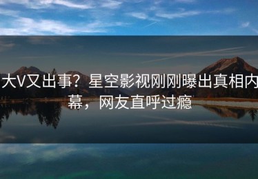 大V又出事？星空影视刚刚曝出真相内幕，网友直呼过瘾