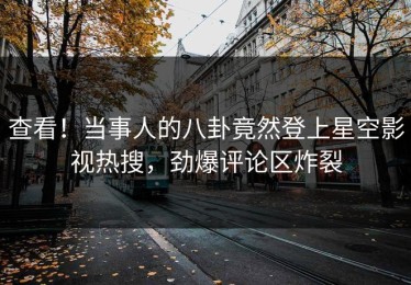 查看！当事人的八卦竟然登上星空影视热搜，劲爆评论区炸裂