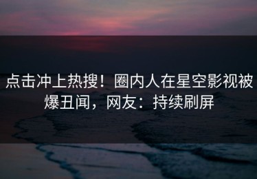 点击冲上热搜！圈内人在星空影视被爆丑闻，网友：持续刷屏