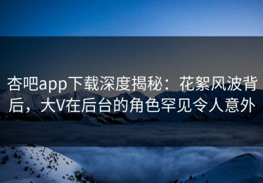 杏吧app下载深度揭秘：花絮风波背后，大V在后台的角色罕见令人意外