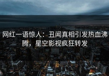 网红一语惊人：丑闻真相引发热血沸腾，星空影视疯狂转发