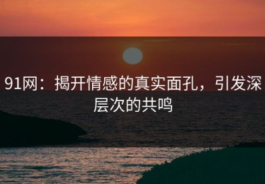 91网：揭开情感的真实面孔，引发深层次的共鸣