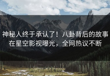 神秘人终于承认了！八卦背后的故事在星空影视曝光，全网热议不断