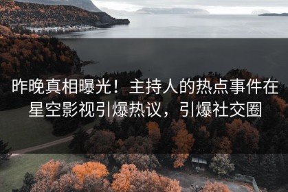 昨晚真相曝光！主持人的热点事件在星空影视引爆热议，引爆社交圈