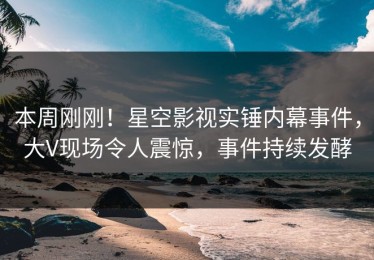 本周刚刚！星空影视实锤内幕事件，大V现场令人震惊，事件持续发酵