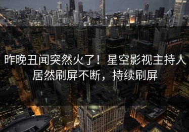 昨晚丑闻突然火了！星空影视主持人居然刷屏不断，持续刷屏