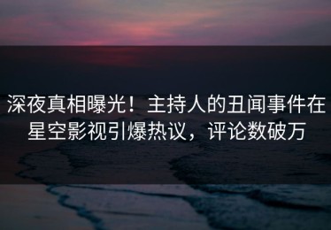 深夜真相曝光！主持人的丑闻事件在星空影视引爆热议，评论数破万