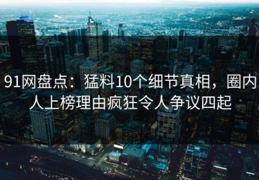 91网盘点：猛料10个细节真相，圈内人上榜理由疯狂令人争议四起