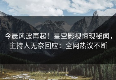 今晨风波再起！星空影视惊现秘闻，主持人无奈回应：全网热议不断