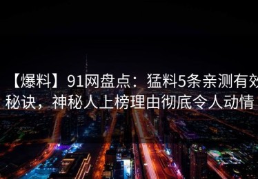 【爆料】91网盘点：猛料5条亲测有效秘诀，神秘人上榜理由彻底令人动情