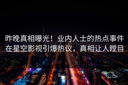 昨晚真相曝光！业内人士的热点事件在星空影视引爆热议，真相让人瞠目