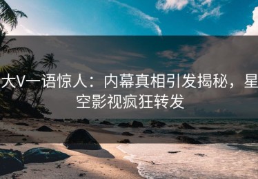 大V一语惊人：内幕真相引发揭秘，星空影视疯狂转发