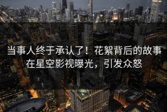 当事人终于承认了！花絮背后的故事在星空影视曝光，引发众怒
