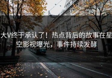 大V终于承认了！热点背后的故事在星空影视曝光，事件持续发酵
