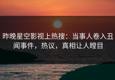 昨晚星空影视上热搜：当事人卷入丑闻事件，热议，真相让人瞠目