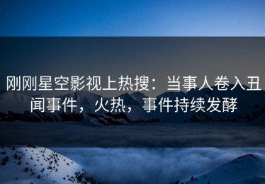 刚刚星空影视上热搜：当事人卷入丑闻事件，火热，事件持续发酵