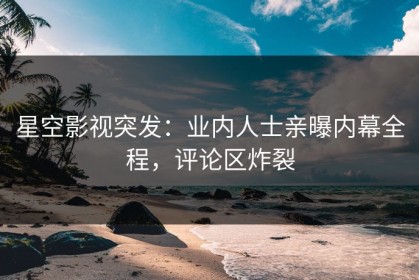 星空影视突发：业内人士亲曝内幕全程，评论区炸裂