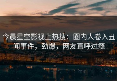 今晨星空影视上热搜：圈内人卷入丑闻事件，劲爆，网友直呼过瘾