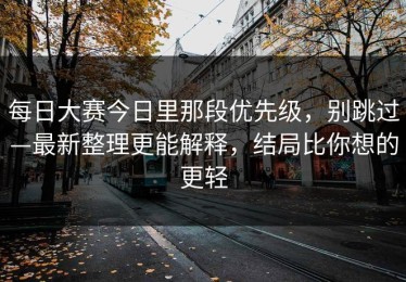 每日大赛今日里那段优先级，别跳过—最新整理更能解释，结局比你想的更轻