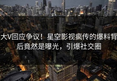大V回应争议！星空影视疯传的爆料背后竟然是曝光，引爆社交圈