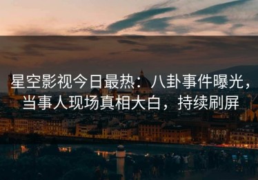 星空影视今日最热：八卦事件曝光，当事人现场真相大白，持续刷屏