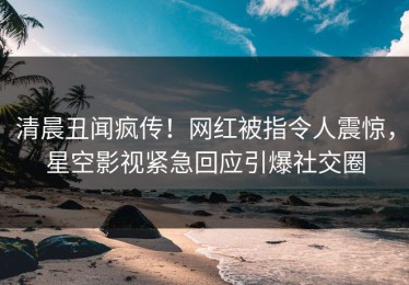 清晨丑闻疯传！网红被指令人震惊，星空影视紧急回应引爆社交圈