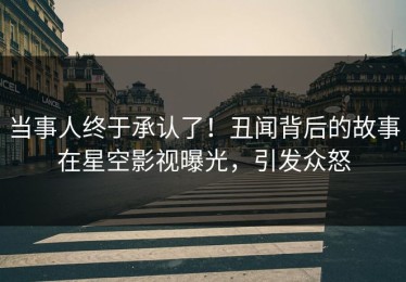 当事人终于承认了！丑闻背后的故事在星空影视曝光，引发众怒
