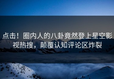 点击！圈内人的八卦竟然登上星空影视热搜，颠覆认知评论区炸裂