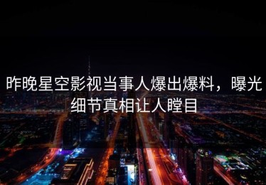 昨晚星空影视当事人爆出爆料，曝光细节真相让人瞠目
