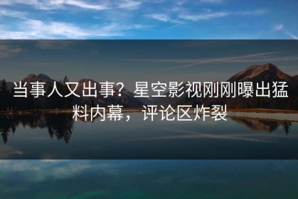当事人又出事？星空影视刚刚曝出猛料内幕，评论区炸裂