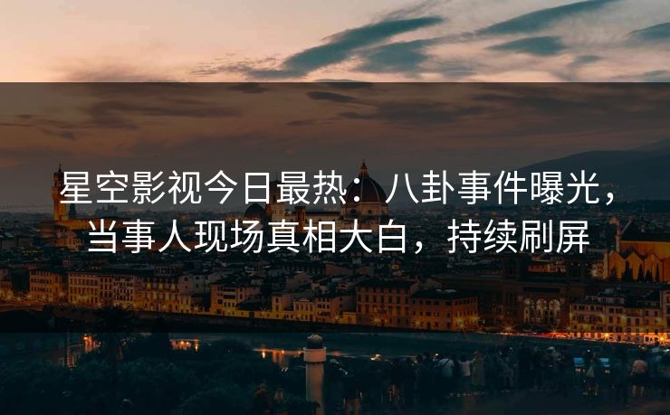 星空影视今日最热：八卦事件曝光，当事人现场真相大白，持续刷屏