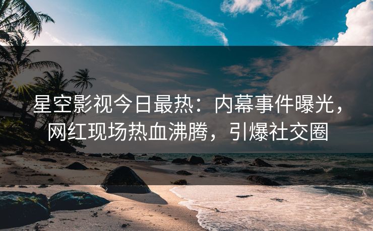 星空影视今日最热：内幕事件曝光，网红现场热血沸腾，引爆社交圈