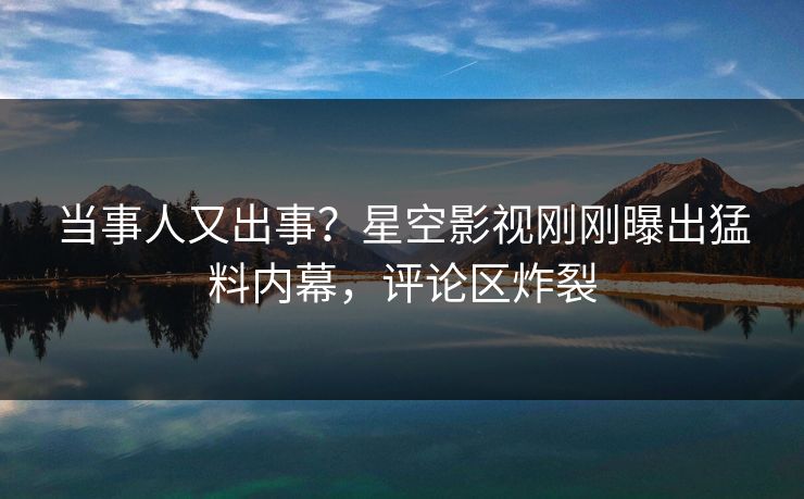 当事人又出事？星空影视刚刚曝出猛料内幕，评论区炸裂