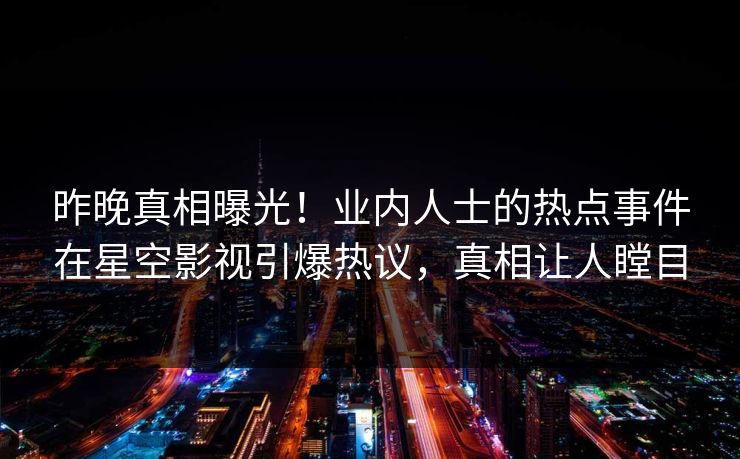 昨晚真相曝光！业内人士的热点事件在星空影视引爆热议，真相让人瞠目